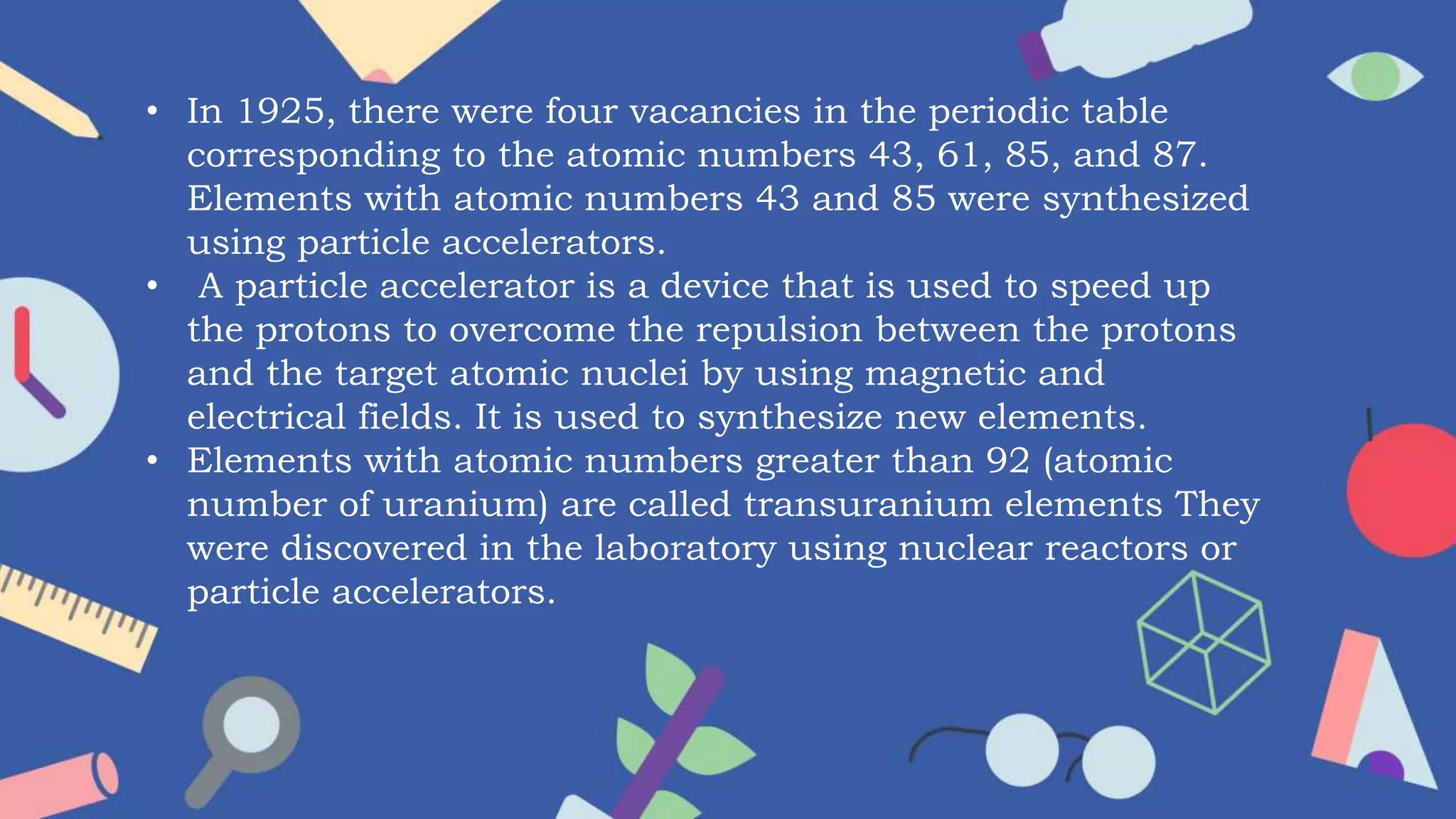 • In 1925, there were four vacancies in the periodic table
corresponding to the atomic numbers 43, 61, 85, and 87.
Elements with atomic numbers 43 and 85 were synthesized
using particle accelerators.
• A particle accelerator is a device that is used to speed up
the protons to overcome the repulsion between the protons
and the target atomic nuclei by using magnetic and
electrical fields. It is used to synthesize new elements.
• Elements with atomic numbers greater than 92 (atomic
number of uranium) are called transuranium elements They
were discovered in the laboratory using nuclear reactors or
particle accelerators.
 