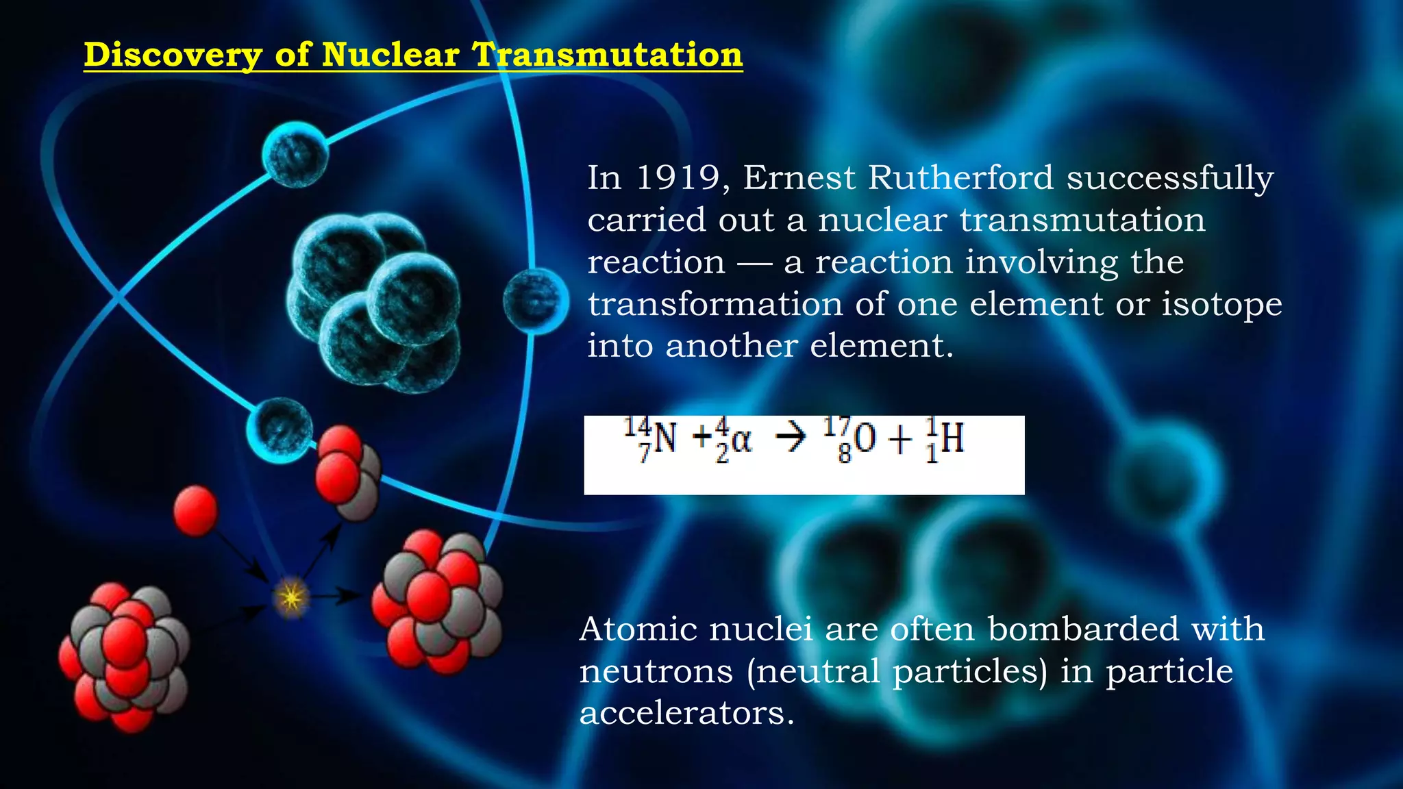 Discovery of Nuclear Transmutation
In 1919, Ernest Rutherford successfully
carried out a nuclear transmutation
reaction — a reaction involving the
transformation of one element or isotope
into another element.
Atomic nuclei are often bombarded with
neutrons (neutral particles) in particle
accelerators.
 