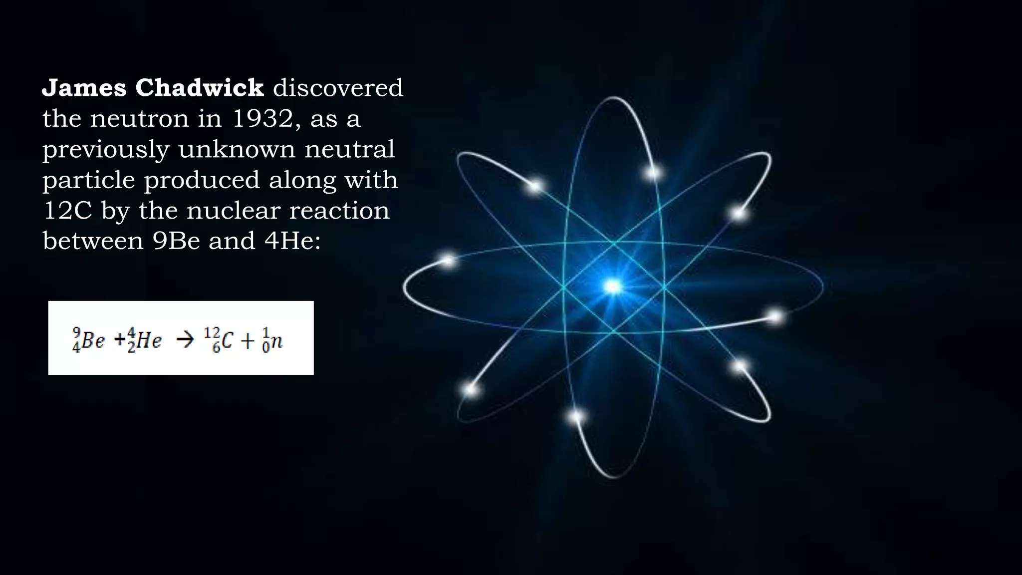 James Chadwick discovered
the neutron in 1932, as a
previously unknown neutral
particle produced along with
12C by the nuclear reaction
between 9Be and 4He:
 