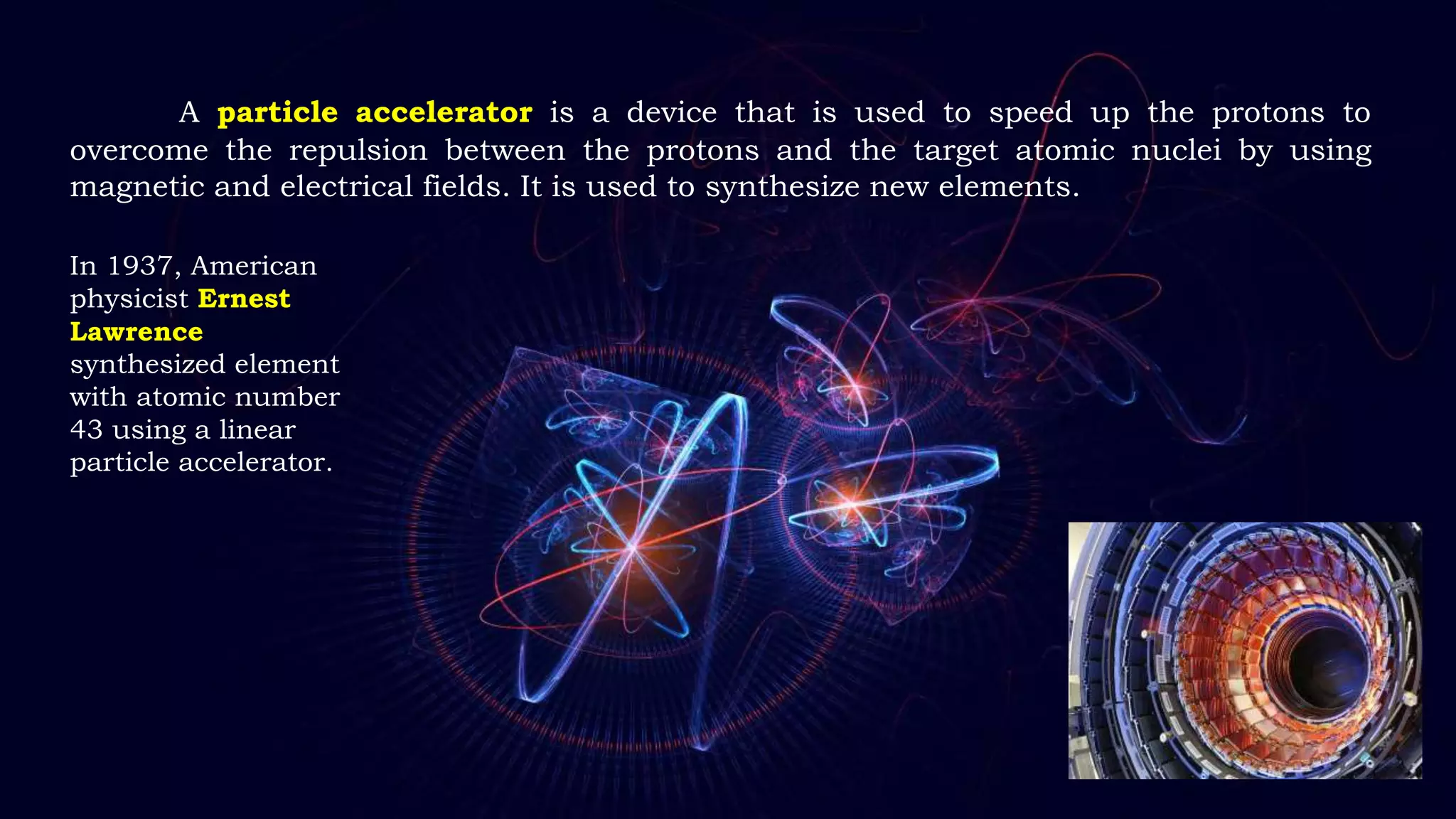 A particle accelerator is a device that is used to speed up the protons to
overcome the repulsion between the protons and the target atomic nuclei by using
magnetic and electrical fields. It is used to synthesize new elements.
In 1937, American
physicist Ernest
Lawrence
synthesized element
with atomic number
43 using a linear
particle accelerator.
 