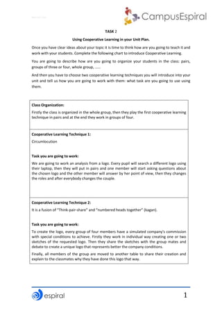 Why not CLIL?
1
TASK 2
Using Cooperative Learning in your Unit Plan.
Once you have clear ideas about your topic it is time to think how are you going to teach it and
work with your students. Complete the following chart to introduce Cooperative Learning.
You are going to describe how are you going to organize your students in the class: pairs,
groups of three or four, whole group, ……
And then you have to choose two cooperative learning techniques you will introduce into your
unit and tell us how you are going to work with them: what task are you going to use using
them.
Class Organization:
Firstly the class is organized in the whole group, then they play the first cooperative learning
technique in pairs and at the end they work in groups of four.
Cooperative Learning Technique 1:
Circumlocution
Task you are going to work:
We are going to work an analysis from a logo. Every pupil will search a different logo using
their laptop, then they will put in pairs and one member will start asking questions about
the chosen logo and the other member will answer by her point of view, then they changes
the roles and after everybody changes the couple.
Cooperative Learning Technique 2:
It is a fusion of “Think-pair-share” and “numbered heads together” (kagan).
Task you are going to work:
To create the logo, every group of four members have a simulated company's commission
with special conditions to achieve. Firstly they work in individual way creating one or two
sketches of the requested logo. Then they share the sketches with the group mates and
debate to create a unique logo that represents better the company conditions.
Finally, all members of the group are moved to another table to share their creation and
explain to the classmates why they have done this logo that way.
 