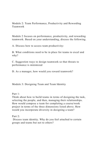 Module 2: Team Performance, Productivity and Rewording
Teamwork
Module 2 focuses on performance, productivity, and rewarding
teamwork. Based on your understanding, discuss the following.
A. Discuss how to access team productivity:
B. What conditions need to be in place for teams to excel and
why?
C. Suggestion ways to design teamwork so that threats to
performance is minimized
D. As a manager, how would you reward teamwork?
Module 3: Designing Team and Team Identity
Part 1:
Think about how to build teams in terms of designing the task,
selecting the people, and then, managing their relationships.
How would compose a team for completing a course/work
project in terms of the three dimensions listed above. How
would you incorporate diversity in designing a team?
Part 2:
Discuss team identity. Why do you feel attached to certain
groups and teams but not to others?
 