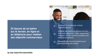 23 façons de se battre
sur le terrain, en ligne et
au téléphone pour réaliser
ses objectifs commerciaux
By H&C EXECUTIVE EDUCATION
S’imposer un nombre de contacts
à générer par jour
Multiplier les actions de contacts dont les
afterworks, déjeuners , diner, rendez-vous
villageois, contact froid pour améliorer ses
pipelines de contacts
Demander des recommandations pour
avoir davantage de contacts
 