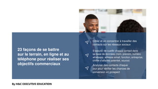 23 façons de se battre
sur le terrain, en ligne et au
téléphone pour réaliser ses
objectifs commerciaux
By H&C EXECUTIVE EDUCATION
Cibler et se concentrer à travailler des
contacts sur les réseaux sociaux
S’assurer de cueillir chaque contact dans
sa base de données (nom, prenom, numéro
whatsapp, adresse email, fonction, entreprise,
chiffre d’affaires potentiel, source)
Analyser des contacts chaque
jour pour vérifier les chances de
conversion en prospect
 