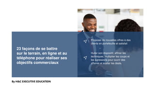 23 façons de se battre
sur le terrain, en ligne et au
téléphone pour réaliser ses
objectifs commerciaux
By H&C EXECUTIVE EDUCATION
Proposer de nouvelles offres à des
clients en portefeuille et satisfait
Huiler son dispositif, affiner les
techniques, multiplier les coups et
les agressions pour ouvrir des
affaires et sceller les deals.
 