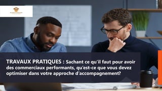 TRAVAUX PRATIQUES : Sachant ce qu’il faut pour avoir
des commerciaux performants, qu’est-ce que vous devez
optimiser dans votre approche d’accompagnement?
 