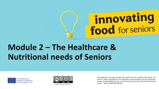 Co-funded by the
Erasmus+ Programme
of the European Union
Module 2 – The Healthcare &
Nutritional needs of Seniors
This programme has been funded with support from the European Commission. The
author is solely responsible for this publication (communication) and the Commission
accepts no responsibility for any use that may be made of the information contained
therein. 2020-1-DE02-KA202-007612
 