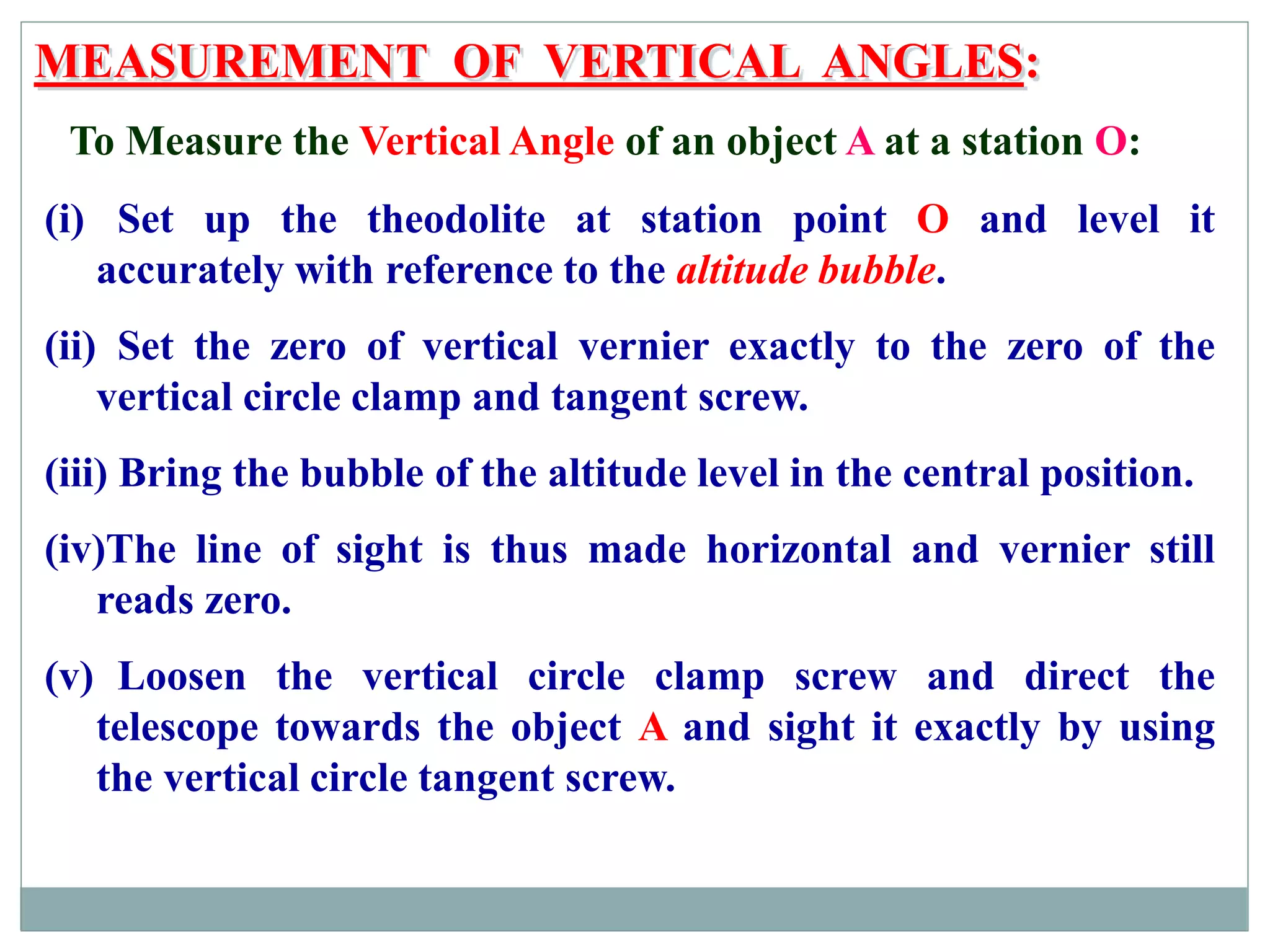 MEASUREMENT OF VERTICAL ANGLES:
To Measure the Vertical Angle of an object A at a station O:
(i) Set up the theodolite at station point O and level it
accurately with reference to the altitude bubble.
(ii) Set the zero of vertical vernier exactly to the zero of the
vertical circle clamp and tangent screw.
(iii) Bring the bubble of the altitude level in the central position.
(iv)The line of sight is thus made horizontal and vernier still
reads zero.
(v) Loosen the vertical circle clamp screw and direct the
telescope towards the object A and sight it exactly by using
the vertical circle tangent screw.
 