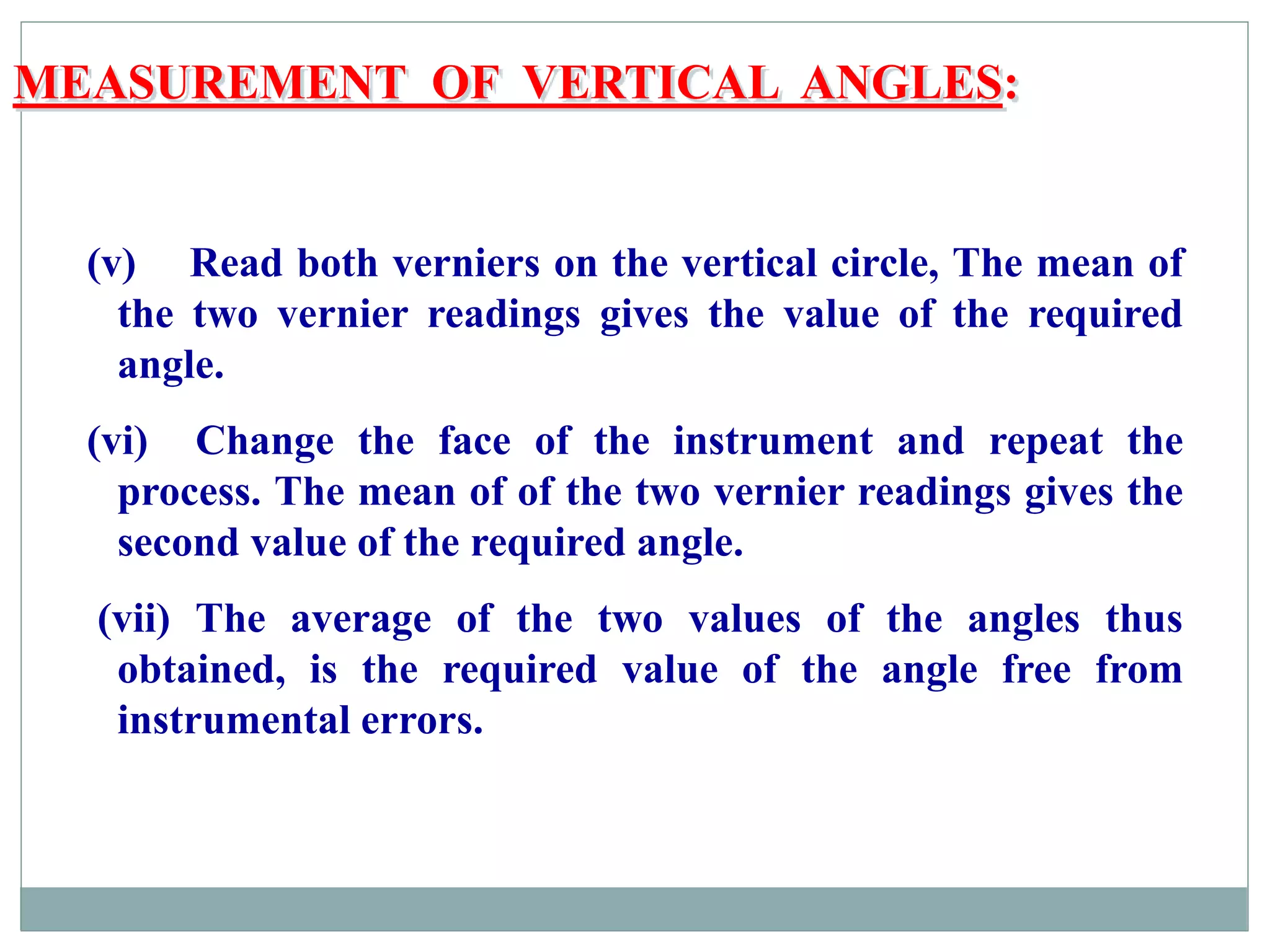 MEASUREMENT OF VERTICAL ANGLES:
(v) Read both verniers on the vertical circle, The mean of
the two vernier readings gives the value of the required
angle.
(vi) Change the face of the instrument and repeat the
process. The mean of of the two vernier readings gives the
second value of the required angle.
(vii) The average of the two values of the angles thus
obtained, is the required value of the angle free from
instrumental errors.
 