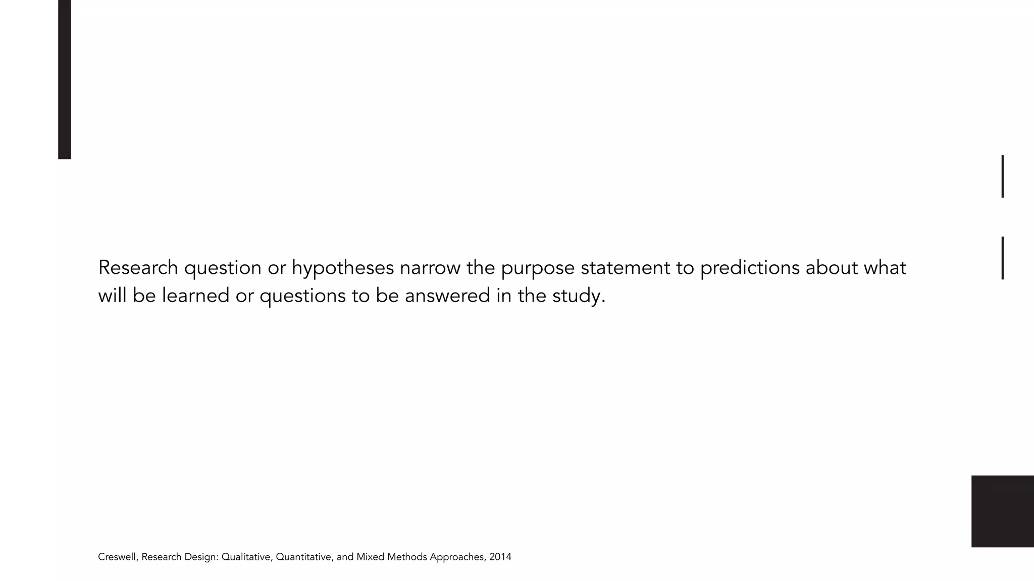 Research question or hypotheses narrow the purpose statement to predictions about what
will be learned or questions to be answered in the study.
Creswell, Research Design: Qualitative, Quantitative, and Mixed Methods Approaches, 2014
 