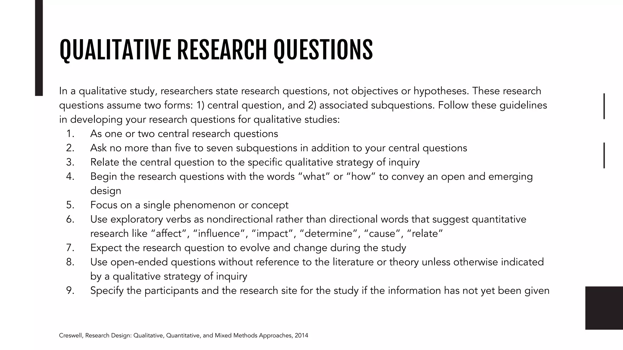QUALITATIVE RESEARCH QUESTIONS
In a qualitative study, researchers state research questions, not objectives or hypotheses. These research
questions assume two forms: 1) central question, and 2) associated subquestions. Follow these guidelines
in developing your research questions for qualitative studies:
1. As one or two central research questions
2. Ask no more than ﬁve to seven subquestions in addition to your central questions
3. Relate the central question to the speciﬁc qualitative strategy of inquiry
4. Begin the research questions with the words “what” or “how” to convey an open and emerging
design
5. Focus on a single phenomenon or concept
6. Use exploratory verbs as nondirectional rather than directional words that suggest quantitative
research like “affect”, “inﬂuence”, “impact”, “determine”, “cause”, “relate”
7. Expect the research question to evolve and change during the study
8. Use open-ended questions without reference to the literature or theory unless otherwise indicated
by a qualitative strategy of inquiry
9. Specify the participants and the research site for the study if the information has not yet been given
Creswell, Research Design: Qualitative, Quantitative, and Mixed Methods Approaches, 2014
 