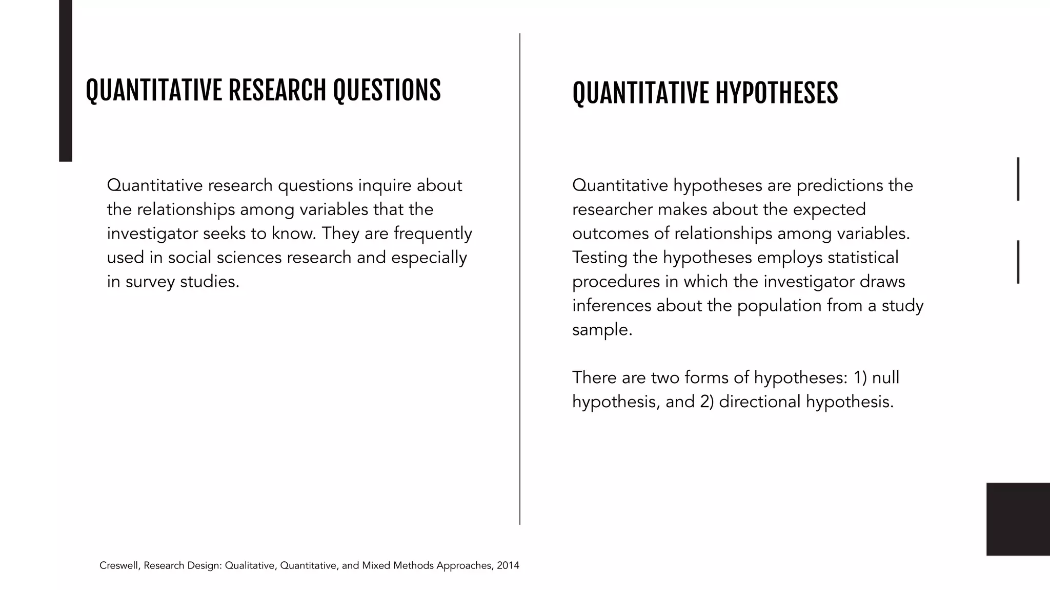 QUANTITATIVE RESEARCH QUESTIONS
Quantitative research questions inquire about
the relationships among variables that the
investigator seeks to know. They are frequently
used in social sciences research and especially
in survey studies.
Creswell, Research Design: Qualitative, Quantitative, and Mixed Methods Approaches, 2014
QUANTITATIVE HYPOTHESES
Quantitative hypotheses are predictions the
researcher makes about the expected
outcomes of relationships among variables.
Testing the hypotheses employs statistical
procedures in which the investigator draws
inferences about the population from a study
sample.
There are two forms of hypotheses: 1) null
hypothesis, and 2) directional hypothesis.
 