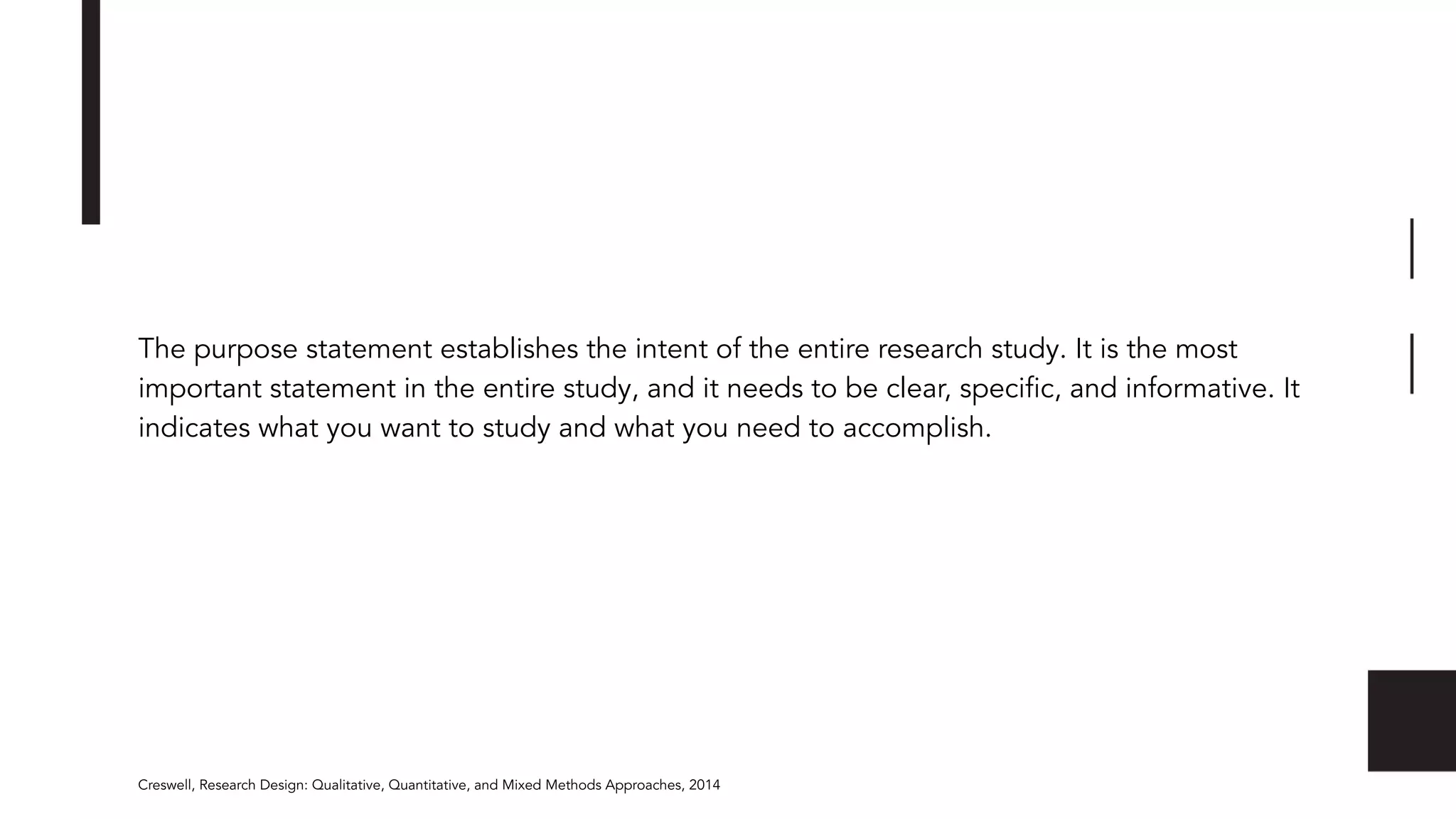 The purpose statement establishes the intent of the entire research study. It is the most
important statement in the entire study, and it needs to be clear, speciﬁc, and informative. It
indicates what you want to study and what you need to accomplish.
Creswell, Research Design: Qualitative, Quantitative, and Mixed Methods Approaches, 2014
 