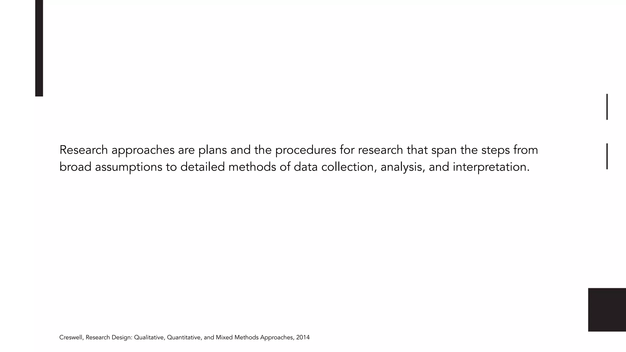 Research approaches are plans and the procedures for research that span the steps from
broad assumptions to detailed methods of data collection, analysis, and interpretation.
Creswell, Research Design: Qualitative, Quantitative, and Mixed Methods Approaches, 2014
 