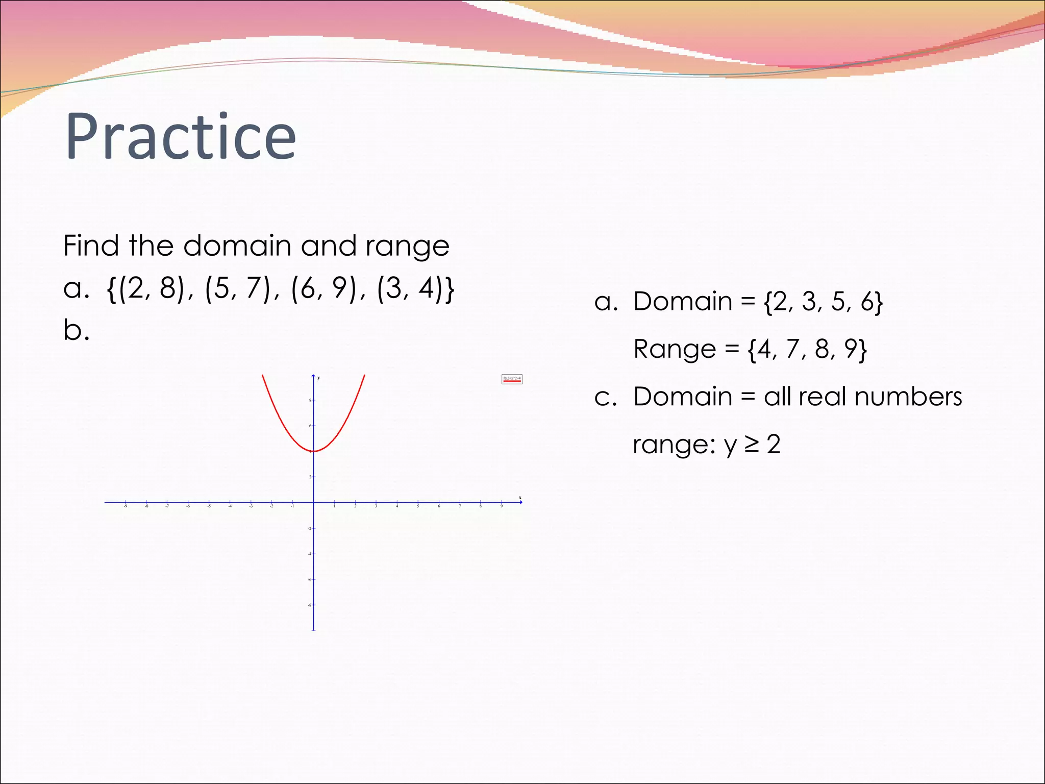 Practice Find the domain and range a.  {(2, 8), (5, 7), (6, 9), (3, 4)} b. Domain = {2, 3, 5, 6} Range = {4, 7, 8, 9} Domain = all real numbers range: y  ≥ 2 