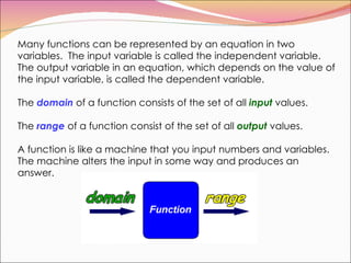 Many functions can be represented by an equation in two variables.  The input variable is called the independent variable.  The output variable in an equation, which depends on the value of the input variable, is called the dependent variable.  The  domain  of a function consists of the set of all  input  values.  The  range  of a function consist of the set of all  output  values.  A function is like a machine that you input numbers and variables. The machine alters the input in some way and produces an answer. 