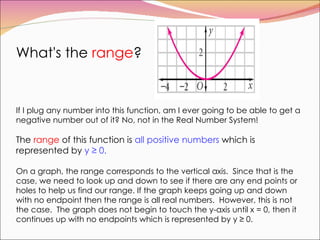 What's the  range ?  If I plug any number into this function, am I ever going to be able to get a negative number out of it? No, not in the Real Number System!  The  range  of this function is  all positive numbers  which is represented by  y ≥ 0.   On a graph, the range corresponds to the vertical axis.  Since that is the case, we need to look up and down to see if there are any end points or holes to help us find our range. If the graph keeps going up and down with no endpoint then the range is all real numbers.  However, this is not the case.  The graph does not begin to touch the y-axis until x = 0, then it continues up with no endpoints which is represented by y ≥ 0.  