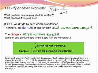 Let's try another example: What numbers can we plug into this function?  What happens if we plug in 4? If x = 4, we divide by zero which is undefined.  Therefore, the  domain  of this function is:  all real numbers except 4. The  range  is  all real numbers except 0 .   (We can only produce zero when a zero is in the numerator.) , zero in the numerator is OK! However,  , zero in the denominator is a NO NO! In general, when you're trying to find the domain of a function, there are two things you should look out for.  (1) Look for potential division by zero.  (2) Look for places where you might take the square root  of a negative number.  (3) If you have a verbal model, you can only use numbers that make sense in the given situation.  (This is called the relevant domain as it only identifies the values that make sense in the given situation.)  
