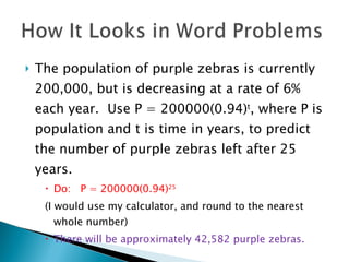 The population of purple zebras is currently 200,000, but is decreasing at a rate of 6% each year.  Use P = 200000(0.94) t , where P is population and t is time in years, to predict the number of purple zebras left after 25 years. Do:  P = 200000(0.94) 25 (I would use my calculator, and round to the nearest whole number) There will be approximately 42,582 purple zebras. 