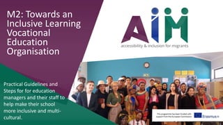 This programme has been funded with
support from the European Commission
M2: Towards an
Inclusive Learning
Vocational
Education
Organisation
Practical Guidelines and
Steps for for education
managers and their staff to
help make their school
more inclusive and multi-
cultural.
 