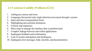 2.1 Common Usability Problems (GUI)
1. Ambiguous menus and icons.
2. Languages that permit only single-direction movement through a system.
3. Input and direct manipulation limits.
4. Highlighting and selection limitations.
5. Unclear step sequences.
6. More steps to manage the interface than to perform tasks.
7. Complex linkage between and within applications
8. Inadequate feedback and confirmation.
9. Lack of system anticipation and intelligence.
10. Inadequate error messages, help, tutorials, and documentation.
 