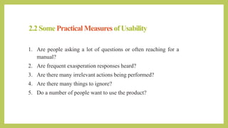 2.2 Some Practical Measures of Usability
1. Are people asking a lot of questions or often reaching for a
manual?
2. Are frequent exasperation responses heard?
3. Are there many irrelevant actions being performed?
4. Are there many things to ignore?
5. Do a number of people want to use the product?
 