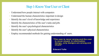 Step1-KnowYourUser or Client
• Understand how people interact with computers
• Understand the human characteristics important in design
• Identify the user’s level of knowledge and experience
• Identify the characteristics of the user’s tasks and jobs
• Identify the user’s psychological characteristics
• Identify the user’s physical characteristics
• Employ recommended methods for gaining understanding of users.
 