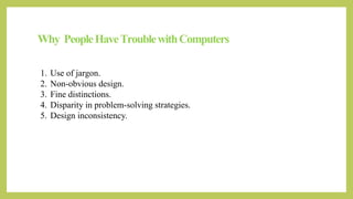 Why PeopleHaveTroublewithComputers
1. Use of jargon.
2. Non-obvious design.
3. Fine distinctions.
4. Disparity in problem-solving strategies.
5. Design inconsistency.
 