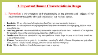 3.ImportantHumanCharacteristicsinDesign
1. Perception is our awareness and understanding of the elements and objects of our
environment through the physical sensation of our various senses.
• Proximity. We see objects as belonging together if they are near each other in space.
• Similarity. We see objects as belonging together if they share a common visual property, such as color,
size, shape, etc.
• Matching patterns. We respond similarly to the same shape in different sizes. The letters of the alphabet,
for example, possess the same meaning, regardless of physical size.
• Succinctness. We see an object as having some perfect or simple shape because perfection or simplicity
is easier to remember.
• Closure. Our perception is synthetic; it establishes meaningful wholes. If something does not quite close
itself, such as a circle, square, triangle, or word, we see it as closed anyway.
• Unity. Objects that form closed shapes are perceived as a group.
 