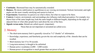 • Continuity. Shortened lines may be automatically extended.
• Balance. We desire stabilization or equilibrium in our viewing environment. Vertical, horizontal, and right
angles are the most visually satisfying and easiest to look at.
• Expectancies. Sometimes we perceive no what is there, but what we expect to be there.
• Context. Context, environment, and surroundings also influence individual perception. For example, two
drawn lines of the same length may look the same length or different lengths, depending on the angle of
adjacent lines or what other people have said about the size of the lines.
• Signals versus noise. Stimuli are called signals. (important)
Those that are not important or unwanted are called noise.
2. Memory
• The short-term memory limit is generally viewed as 7±2 “chunks” of information.
• Knowledge, experience, and familiarity govern the size and complexity of the chuncks that can be
recalled.
• Short-memory last 15 to 30 seconds.
• Long-term memory is thought to be unlimited.
• Human active vocabulary (2,000 – 3,000 words)
• Human power of recognition is much greater than our power of recall.
 