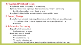4.Foveal and Peripheral Vision
• Foveal vision is used to focus directly on something
• Peripheral vision senses anything in the area surrounding where we are looking
• Provides clues to where the eye should go next
• Foveal and Peripheral vision have a cooperative and competitive nature.
5. Sensory Storage
• Is a buffer where automatic processing of information collected from our senses takes place.
• “Cocktail party effect” (someone says your name in a party and you hear it…)
• Habituation.
6. Information Processing
• Higher level (slow, sequential)
• Our first exposure to screens
• Lower level (work in parallel)
• Subsequent screens…
• We look rather than see
• We perceive rather than see
• Visual distinctiveness in screen design is very important to process in the lower level
 