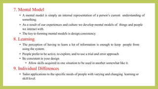 7. Mental Model
• A mental model is simply an internal representation of a person’s current understanding of
something.
• As a result of our experiences and culture we develop mental models of things and people
we interact with.
• The key to forming mental models is design consistency
8. Learning
• The perception of having to learn a lot of information is enough to keep people from
using the system.
• People prefer to be active, to explore, and to use a trial and error approach
• Be consistent in your design
• Allow skills acquired in one situation to be used in another somewhat like it.
9. Individual Differences
• Tailor applications to the specific needs of people with varying and changing learning or
skill level.
 