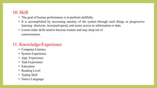 10. Skill
• The goal of human performance is to perform skillfully.
• It is accomplished by increasing mastery of the system through such things as progressive
learning shortcuts, increased speed, and easier access to information or data.
• Lower-order skills tend to become routine and may drop out of
consciousness.
11. Knowledge/Experience
• Computer Literacy
• System Experience
• App. Experience
• Task Experience
• Education
• Reading Level
• Typing Skill
• Native Language
 