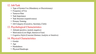 12. Job/Task
• Type of System Use (Mandatory or Discretionary)
• Frequency of Use
• Turnover Rate
• Task Importance
• Task Structure (repetitiveness)
• Primary Training
• Job Category (Executive, Secretary, Clerk)
13. Psychological Characteristics
• Attitude (positive, neutral, negative)
• Motivation (Low-High, Interest or Fear)
• Cognitive Style (Concrete/Abstract, Analytic or Intuitive)
14. Physical Characteristics
• Gender
• Age
• Handedness
• Physical Handicaps
 