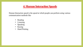 4.HumanInteractionSpeeds
Human Interaction speed is the speed at which people can perform using various
communication methods like
• Reading
• Listening
• Speaking
• Keying
• Hand Printing
 