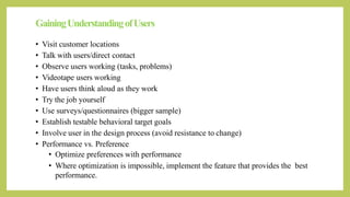 GainingUnderstandingofUsers
• Visit customer locations
• Talk with users/direct contact
• Observe users working (tasks, problems)
• Videotape users working
• Have users think aloud as they work
• Try the job yourself
• Use surveys/questionnaires (bigger sample)
• Establish testable behavioral target goals
• Involve user in the design process (avoid resistance to change)
• Performance vs. Preference
• Optimize preferences with performance
• Where optimization is impossible, implement the feature that provides the best
performance.
 