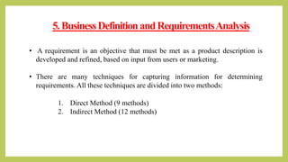5.BusinessDefinitionandRequirementsAnalysis
1. Direct Method (9 methods)
2. Indirect Method (12 methods)
• A requirement is an objective that must be met as a product description is
developed and refined, based on input from users or marketing.
• There are many techniques for capturing information for determining
requirements. All these techniques are divided into two methods:
 