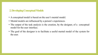 2.DevelopingConceptualModels
• A conceptual model is based on the user’s mental model.
• Mental models are influenced by a person’s experiences.
• The output of the task analysis is the creation, by the designer, of a conceptual
model for the user interface.
• The goal of the designer is to facilitate a useful mental model of the system for
the user.
 