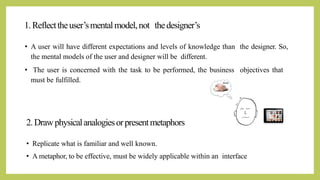 1.Reflecttheuser’smentalmodel,not thedesigner’s
• A user will have different expectations and levels of knowledge than the designer. So,
the mental models of the user and designer will be different.
• The user is concerned with the task to be performed, the business objectives that
must be fulfilled.
2.Drawphysicalanalogiesorpresentmetaphors
• Replicate what is familiar and well known.
• A metaphor, to be effective, must be widely applicable within an interface
 