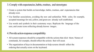 3.Complywithexpectancies,habits,routines, andstereotypes
• Create a system that builds on knowledge, habits, routines, and expectancies that
already exist.
• Use familiar associations, avoiding the new and unfamiliar. With color, for example,
accepted meanings for red, yellow, and green are already well established.
• Use words and symbols in their customary ways. Replicate the language of the
user, and create icons reflecting already known images.
4.Provideaction-responsecompatibility
• All system responses should be compatible with the actions that elicit them. Names of
commands, for example, should reflect the actions that will occur.
• The organization of keys in documentation or help screens should reflect the
ordering that actually exists on the keyboard.
 