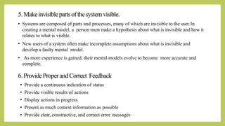 5.Makeinvisiblepartsofthesystemvisible.
• Systems are composed of parts and processes, many of which are invisible to the user. In
creating a mental model, a person must make a hypothesis about what is invisible and how it
relates to what is visible.
• New users of a system often make incomplete assumptions about what is invisible and
develop a faulty mental model.
• As more experience is gained, their mental models evolve to become more accurate and
complete.
6.ProvideProperandCorrect Feedback
• Provide a continuous indication of status
• Provide visible results of actions
• Display actions in progress.
• Present as much context information as possible
• Provide clear, constructive, and correct error messages
 