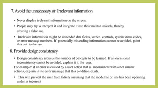 7.Avoidtheunnecessaryor Irrelevantinformation
• Never display irrelevant information on the screen.
• People may try to interpret it and integrate it into their mental models, thereby
creating a false one.
• Irrelevant information might be unneeded data fields, screen controls, system status codes,
or error message numbers. If potentially misleading information cannot be avoided, point
this out to the user.
8.Providedesignconsistency
• Design consistency reduces the number of concepts to be learned. If an occasional
inconsistency cannot be avoided, explain it to the user.
For example: if an error is caused by a user action that is inconsistent with other similar
actions, explain in the error message that this condition exists.
• This will prevent the user from falsely assuming that the model he or she has been operating
under is incorrect
 