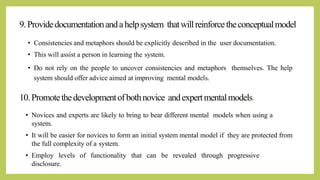 9.Providedocumentationandahelpsystem thatwillreinforcetheconceptualmodel
• Consistencies and metaphors should be explicitly described in the user documentation.
• This will assist a person in learning the system.
• Do not rely on the people to uncover consistencies and metaphors themselves. The help
system should offer advice aimed at improving mental models.
• Novices and experts are likely to bring to bear different mental models when using a
system.
• It will be easier for novices to form an initial system mental model if they are protected from
the full complexity of a system.
• Employ levels of functionality that can be revealed through progressive
disclosure.
10.Promotethedevelopmentofbothnovice andexpertmentalmodels.
 