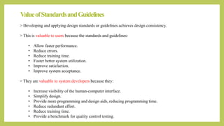 ValueofStandardsandGuidelines
> Developing and applying design standards or guidelines achieves design consistency.
> This is valuable to users because the standards and guidelines:
• Allow faster performance.
• Reduce errors.
• Reduce training time.
• Foster better system utilization.
• Improve satisfaction.
• Improve system acceptance.
> They are valuable to system developers because they:
• Increase visibility of the human-computer interface.
• Simplify design.
• Provide more programming and design aids, reducing programming time.
• Reduce redundant effort.
• Reduce training time.
• Provide a benchmark for quality control testing.
 