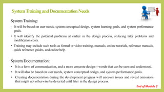 SystemTrainingandDocumentationNeeds
System Training:
• It will be based on user needs, system conceptual design, system learning goals, and system performance
goals.
• It will identify the potential problems at earlier in the design process, reducing later problems and
modification costs.
• Training may include such tools as formal or video training, manuals, online tutorials, reference manuals,
quick reference guides, and online help.
System Documentation:
• It is a form of communication, and a more concrete design—words that can be seen and understood.
• It will also be based on user needs, system conceptual design, and system performance goals.
• Creating documentation during the development progress will uncover issues and reveal omissions
that might not otherwise be detected until later in the design process.
End of Module 2
 