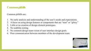 Commonpitfalls
Common pitfalls are:
1. No early analysis and understanding of the user’s needs and expectations.
2. A focus on using design features or components that are “neat” or “glitzy.”
3. Little or no creation of design element prototypes.
4. No usability testing.
5. No common design team vision of user interface design goals.
6. Poor communication between members of the development team.
 