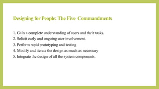 Designing forPeople:The Five Commandments
1. Gain a complete understanding of users and their tasks.
2. Solicit early and ongoing user involvement.
3. Perform rapid prototyping and testing
4. Modify and iterate the design as much as necessary
5. Integrate the design of all the system components.
 