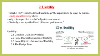 2.Usability
• Shackel (1991) simply defined usability as “the capability to be used by humans
easily and effectively, where,
easily = to a specified level of subjective assessment
effectively = to a specified level of human performance.”
Usability
2.1 Common Usability Problems
2.2 Some Practical Measures of Usability
2.3 Some Objective Measures of Usability
2.4 The Design Team
 