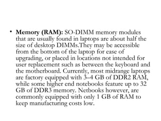 • Memory (RAM): SO-DIMM memory modules
  that are usually found in laptops are about half the
  size of desktop DIMMs.They may be accessible
  from the bottom of the laptop for ease of
  upgrading, or placed in locations not intended for
  user replacement such as between the keyboard and
  the motherboard. Currently, most midrange laptops
  are factory equipped with 3–4 GB of DDR2 RAM,
  while some higher end notebooks feature up to 32
  GB of DDR3 memory. Netbooks however, are
  commonly equipped with only 1 GB of RAM to
  keep manufacturing costs low.
 
