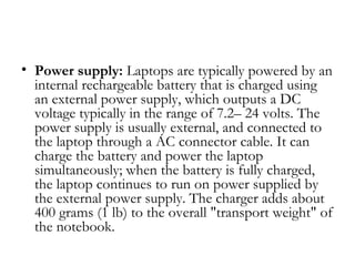 • Power supply: Laptops are typically powered by an
  internal rechargeable battery that is charged using
  an external power supply, which outputs a DC
  voltage typically in the range of 7.2– 24 volts. The
  power supply is usually external, and connected to
  the laptop through a AC connector cable. It can
  charge the battery and power the laptop
  simultaneously; when the battery is fully charged,
  the laptop continues to run on power supplied by
  the external power supply. The charger adds about
  400 grams (1 lb) to the overall "transport weight" of
  the notebook.
 